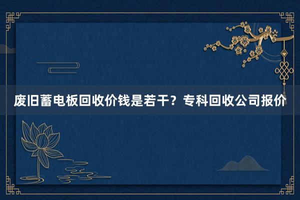 废旧蓄电板回收价钱是若干？专科回收公司报价