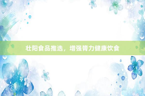 壮阳食品推选，增强膂力健康饮食