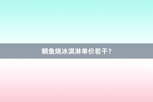 鲷鱼烧冰淇淋单价若干？